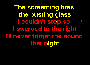 The screaming tires
the busting glass
I couldn't stop so
I swerved to the right
I'll never forget the sound
that night