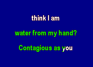 think I am

water from my hand?

Contagious as you