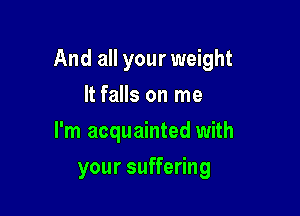 And all your weight

It falls on me
I'm acquainted with
your suffering