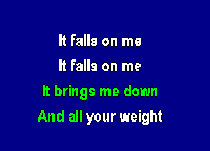 It falls on me
It falls on me
It brings me down

And all your weight