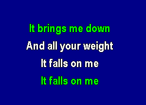 It brings me down

And all your weight

It falls on me
It falls on me