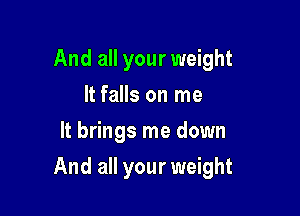 And all your weight
It falls on me
It brings me down

And all your weight