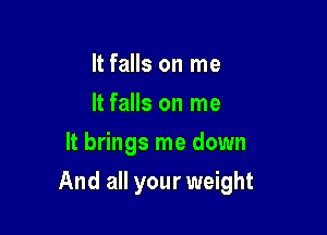 It falls on me
It falls on me
It brings me down

And all your weight