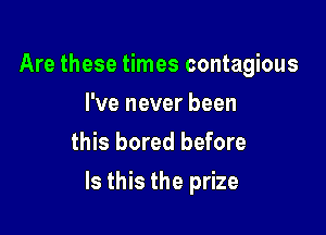 Are these times contagious
I've never been
this bored before

Is this the prize