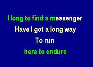 llong to find a messenger

Have I got a long way
To run
here to endure