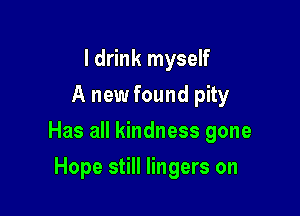 I drink myself
A new found pity

Has all kindness gone

Hope still lingers on