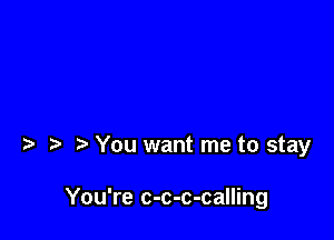 t You want me to stay

You're c-c-c-calling