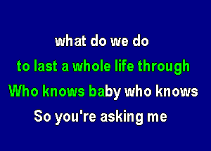 what do we do
to last a whole life through

Who knows baby who knows

So you're asking me