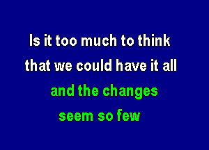 Is it too much to think
that we could have it all

and the changes

seem so few