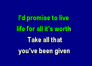 l'd promise to live
life for all it's worth
Take all that

you've been given