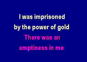 I was imprisoned

by the power of gold