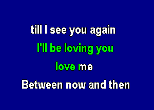 till I see you again

I'll be loving you
love me
Between now and then