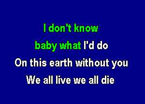 I don't know
baby what I'd do

On this earth without you

We all live we all die