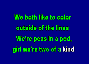We both like to color
outside of the lines

We're peas in a pod,

girl we're two of a kind