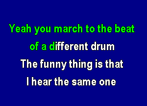 Yeah you march to the beat
of a different drum

The funnything is that

lhearthe same one