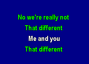 No we're really not
That different

Me and you
That different