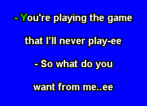 - You're playing the game

that P never play-ee
- So what do you

want from me..ee