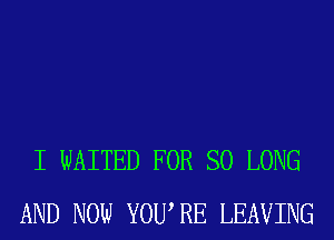 I WAITED FOR SO LONG
AND NOW YOURE LEAVING