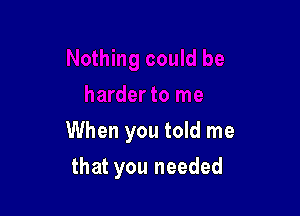 When you told me

that you needed