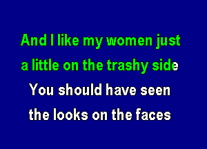 And I like my women just

a little on the trashy side
You should have seen
the looks on the faces