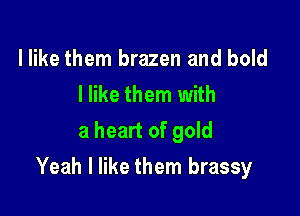 I like them brazen and bold
I like them with
a heart of gold

Yeah I like them brassy