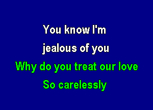 You know I'm
jealous of you
Why do you treat our love

So carelessly