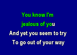 You know I'm
jealous of you

And yet you seem to try

To go out of your way