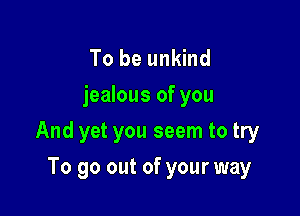 To be unkind
jealous of you

And yet you seem to try

To go out of your way