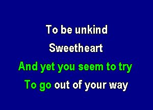 To be unkind
Sweetheart

And yet you seem to try

To go out of your way