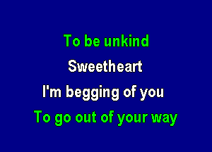 To be unkind
Sweetheart
I'm begging of you

To go out of your way