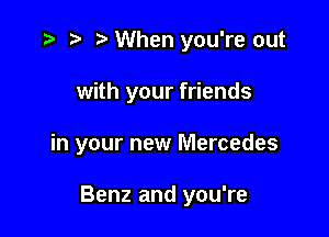 r) When you're out

with your friends

in your new Mercedes

Benz and you're