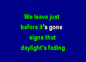 We leave just
before it's gone

signs that
daylight's fading