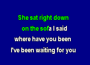 She sat right down

on the sofa I said
where have you been

I've been waiting for you