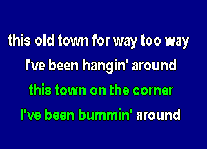 this old town for way too way

I've been hangin' around
this town on the corner
I've been bummin' around