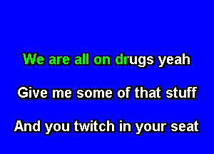 We are all on drugs yeah

Give me some of that stuff

And you twitch in your seat