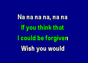 Na na na na, na na
If you think that

I could be forgiven

Wish you would