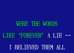 WERE THE WORDS
LIKE FOREVEW A LIE --
I BELIEVED THEM ALL