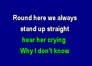 Round here we always
stand up straight

hear her crying
Why I don't know