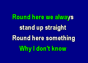 Round here we always
stand up straight

Round here something
Why I don't know