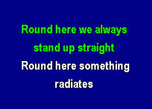 Round here we always
stand up straight

Round here something

radiates