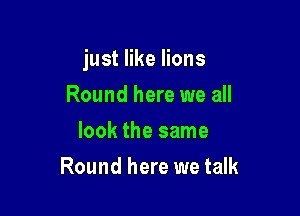 just like lions

Round here we all
look the same
Round here we talk