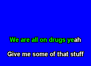 We are all on drugs yeah

Give me some of that stuff
