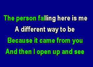 The person falling here is me
A different way to be
Because it came from you
And then I open up and see