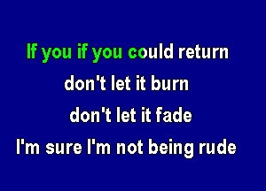 If you if you could return
don't let it burn
don't let it fade

I'm sure I'm not being rude