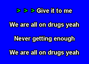 r) Give it to me

We are all on drugs yeah

Never getting enough

We are all on drugs yeah