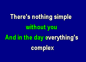 There's nothing simple
without you

And in the day everything's
complex