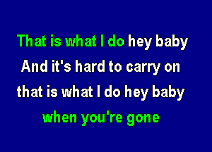 That is what I do hey baby
And it's hard to carry on

that is what I do hey baby
when you're gone