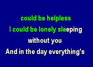 could be helpless

I could be lonely sleeping

without you
And in the day everything's