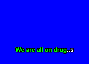 We are all on drug..s