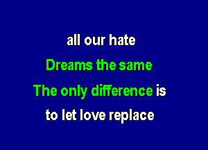 all our hate
Dreams the same

The only difference is

to let love replace